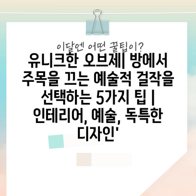 유니크한 오브제| 방에서 주목을 끄는 예술적 걸작을 선택하는 5가지 팁 | 인테리어, 예술, 독특한 디자인’